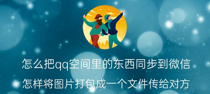 怎么把qq空间里的东西同步到微信 怎样将图片打包成一个文件传给对方？